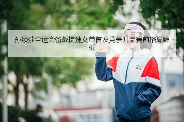 孙颖莎全运会备战提速女单首发竞争升温赛前格局解析